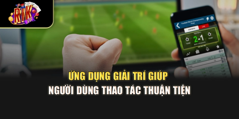 Ứng dụng giải trí giúp người dùng thao tác thuận tiện